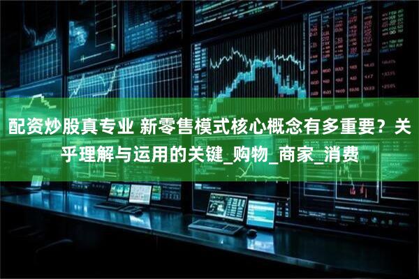配资炒股真专业 新零售模式核心概念有多重要？关乎理解与运用的关键_购物_商家_消费
