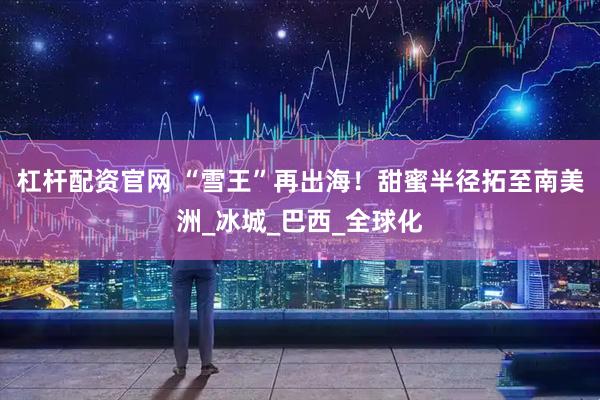 杠杆配资官网 “雪王”再出海！甜蜜半径拓至南美洲_冰城_巴西_全球化