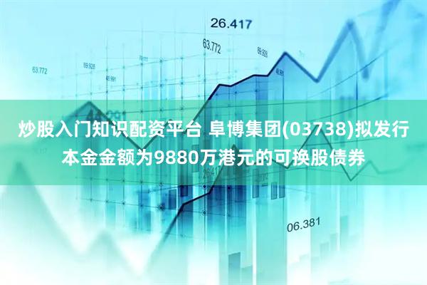 炒股入门知识配资平台 阜博集团(03738)拟发行本金金额为9880万港元的可换股债券