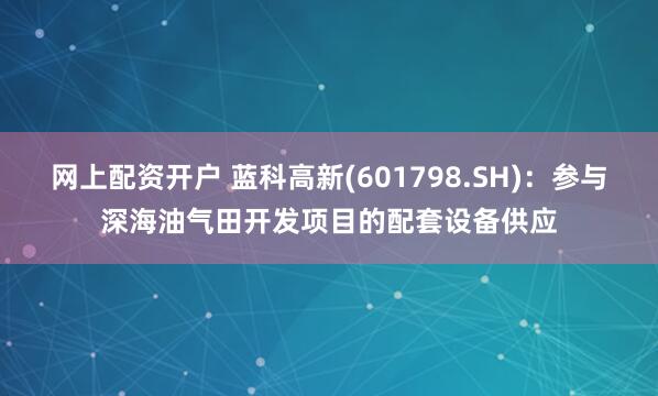 网上配资开户 蓝科高新(601798.SH)：参与深海油气田开发项目的配套设备供应