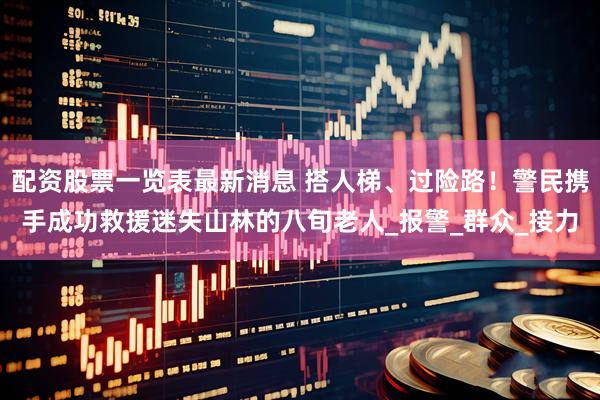 配资股票一览表最新消息 搭人梯、过险路！警民携手成功救援迷失山林的八旬老人_报警_群众_接力