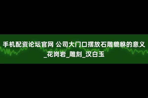 手机配资论坛官网 公司大门口摆放石雕貔貅的意义_花岗岩_雕刻_汉白玉