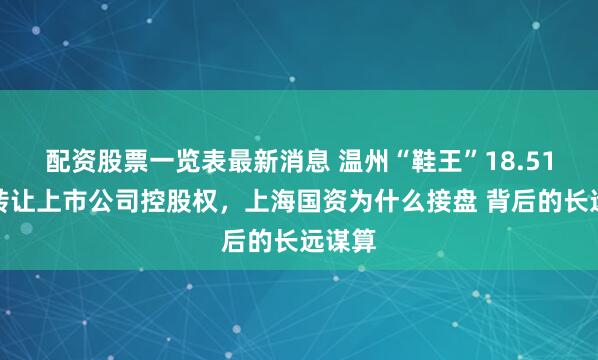 配资股票一览表最新消息 温州“鞋王”18.51亿元转让上市公司控股权，上海国资为什么接盘 背后的长远谋算
