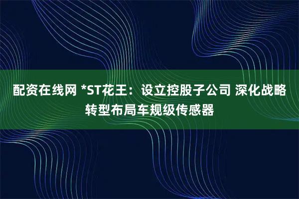 配资在线网 *ST花王：设立控股子公司 深化战略转型布局车规级传感器