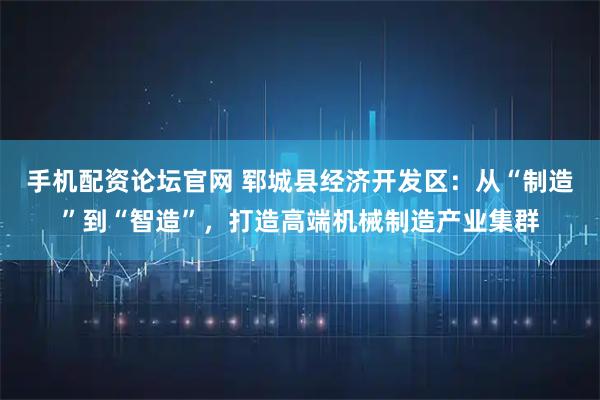 手机配资论坛官网 郓城县经济开发区：从“制造”到“智造”，打造高端机械制造产业集群