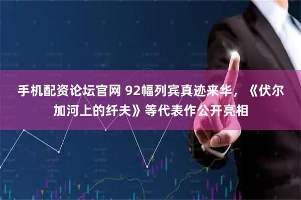 手机配资论坛官网 92幅列宾真迹来华，《伏尔加河上的纤夫》等代表作公开亮相