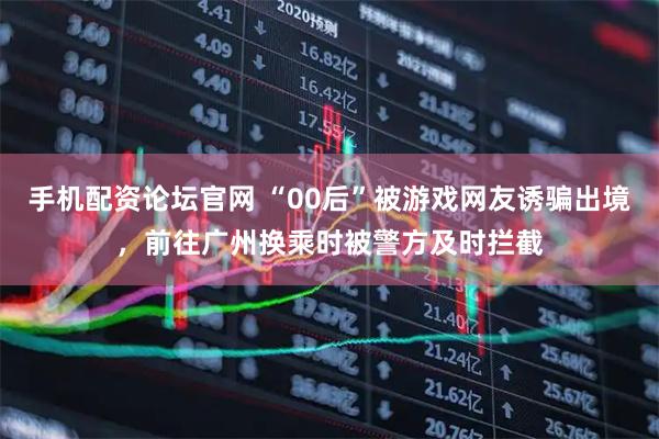 手机配资论坛官网 “00后”被游戏网友诱骗出境，前往广州换乘时被警方及时拦截