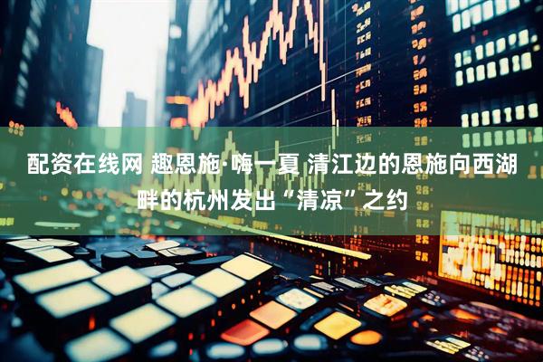 配资在线网 趣恩施·嗨一夏 清江边的恩施向西湖畔的杭州发出“清凉”之约
