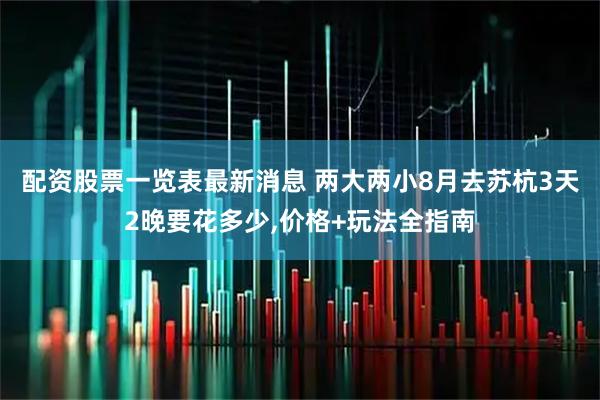配资股票一览表最新消息 两大两小8月去苏杭3天2晚要花多少,价格+玩法全指南