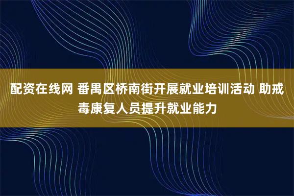 配资在线网 番禺区桥南街开展就业培训活动 助戒毒康复人员提升就业能力