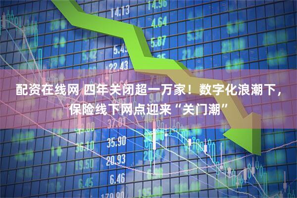 配资在线网 四年关闭超一万家！数字化浪潮下，保险线下网点迎来“关门潮”