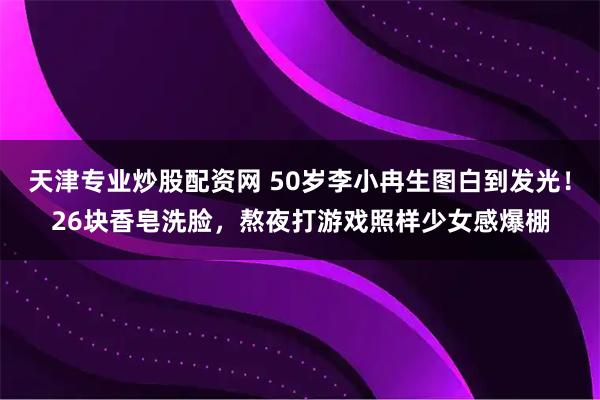 天津专业炒股配资网 50岁李小冉生图白到发光！26块香皂洗脸，熬夜打游戏照样少女感爆棚