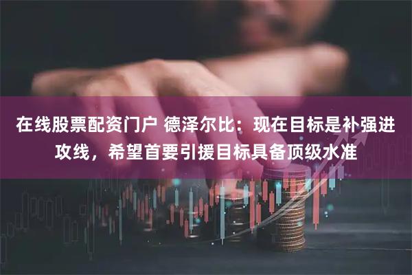 在线股票配资门户 德泽尔比:现在目标是补强进攻线,希望首要引援目标具备顶级水准