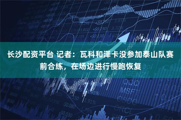 长沙配资平台 记者：瓦科和泽卡没参加泰山队赛前合练，在场边进行慢跑恢复
