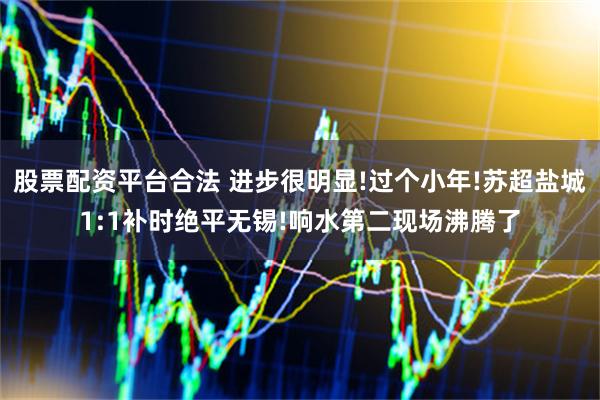 股票配资平台合法 进步很明显!过个小年!苏超盐城1:1补时绝平无锡!响水第二现场沸腾了