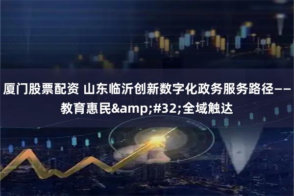 厦门股票配资 山东临沂创新数字化政务服务路径——教育惠民 全域触达