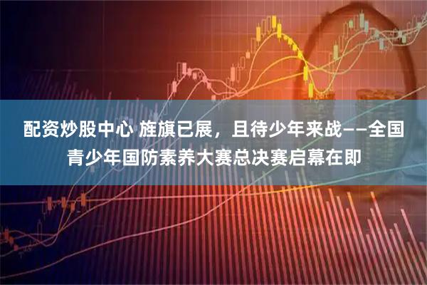 配资炒股中心 旌旗已展，且待少年来战——全国青少年国防素养大赛总决赛启幕在即
