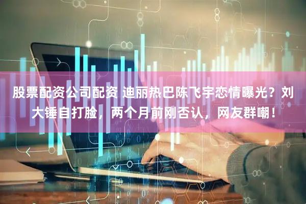 股票配资公司配资 迪丽热巴陈飞宇恋情曝光？刘大锤自打脸，两个月前刚否认，网友群嘲！