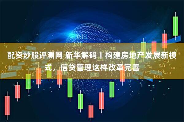 配资炒股评测网 新华解码丨构建房地产发展新模式，信贷管理这样改革完善