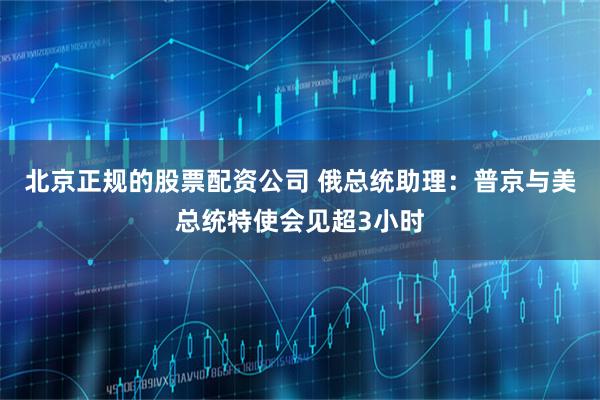 北京正规的股票配资公司 俄总统助理：普京与美总统特使会见超3小时