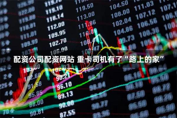 配资公司配资网站 重卡司机有了“路上的家”