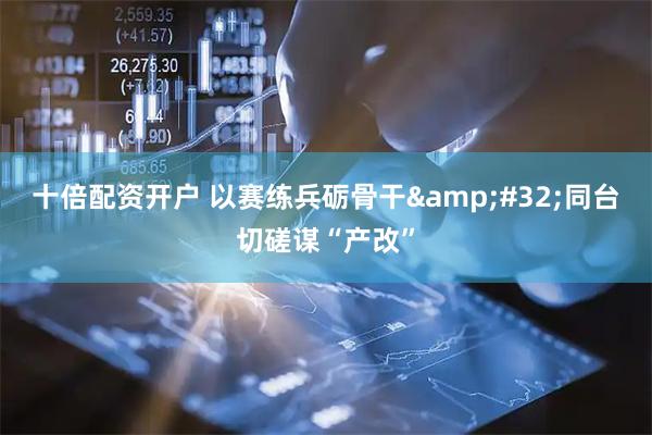 十倍配资开户 以赛练兵砺骨干 同台切磋谋“产改”