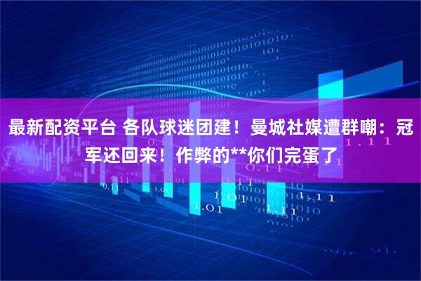 最新配资平台 各队球迷团建！曼城社媒遭群嘲：冠军还回来！作弊的**你们完蛋了