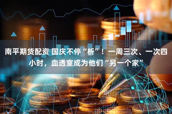 南平期货配资 国庆不停“析”！一周三次、一次四小时，血透室成为他们“另一个家”